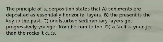 The principle of superposition states that A) sediments are deposited as essentially horizontal layers. B) the present is the key to the past. C) undisturbed sedimentary layers get progressively younger from bottom to top. D) a fault is younger than the rocks it cuts.