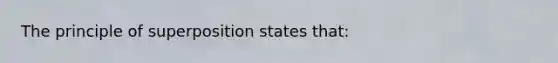 The principle of superposition states that: