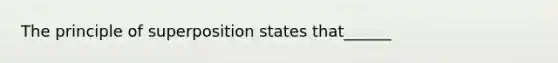 The principle of superposition states that______