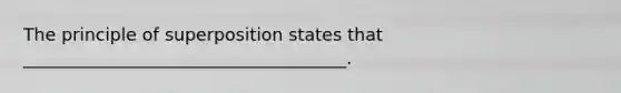 The principle of superposition states that _____________________________________.