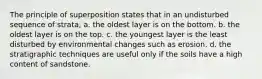 The principle of superposition states that in an undisturbed sequence of strata, a. the oldest layer is on the bottom. b. the oldest layer is on the top. c. the youngest layer is the least disturbed by environmental changes such as erosion. d. the stratigraphic techniques are useful only if the soils have a high content of sandstone.