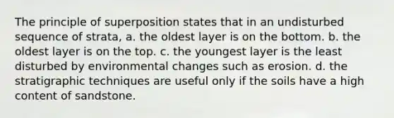 The principle of superposition states that in an undisturbed sequence of strata, a. the oldest layer is on the bottom. b. the oldest layer is on the top. c. the youngest layer is the least disturbed by environmental changes such as erosion. d. the stratigraphic techniques are useful only if the soils have a high content of sandstone.