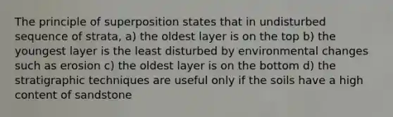 The principle of superposition states that in undisturbed sequence of strata, a) the oldest layer is on the top b) the youngest layer is the least disturbed by environmental changes such as erosion c) the oldest layer is on the bottom d) the stratigraphic techniques are useful only if the soils have a high content of sandstone