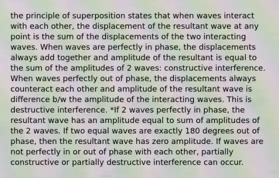 the principle of superposition states that when waves interact with each other, the displacement of the resultant wave at any point is the sum of the displacements of the two interacting waves. When waves are perfectly in phase, the displacements always add together and amplitude of the resultant is equal to the sum of the amplitudes of 2 waves: constructive interference. When waves perfectly out of phase, the displacements always counteract each other and amplitude of the resultant wave is difference b/w the amplitude of the interacting waves. This is destructive interference. *If 2 waves perfectly in phase, the resultant wave has an amplitude equal to sum of amplitudes of the 2 waves. If two equal waves are exactly 180 degrees out of phase, then the resultant wave has zero amplitude. If waves are not perfectly in or out of phase with each other, partially constructive or partially destructive interference can occur.