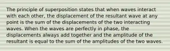 The principle of superposition states that when waves interact with each other, the displacement of the resultant wave at any point is the sum of the displacements of the two interacting waves. When the waves are perfectly in phase, the displacements always add together and the amplitude of the resultant is equal to the sum of the amplitudes of the two waves.