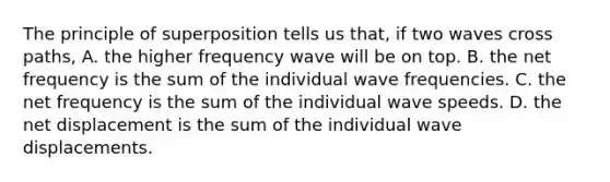 The principle of superposition tells us that, if two waves cross paths, A. the higher frequency wave will be on top. B. the net frequency is the sum of the individual wave frequencies. C. the net frequency is the sum of the individual wave speeds. D. the net displacement is the sum of the individual wave displacements.