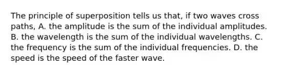 The principle of superposition tells us that, if two waves cross paths, A. the amplitude is the sum of the individual amplitudes. B. the wavelength is the sum of the individual wavelengths. C. the frequency is the sum of the individual frequencies. D. the speed is the speed of the faster wave.