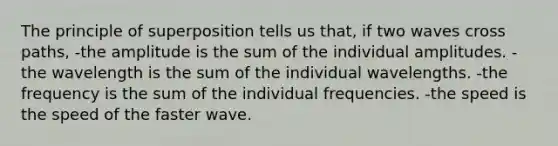 The principle of superposition tells us that, if two waves cross paths, -the amplitude is the sum of the individual amplitudes. -the wavelength is the sum of the individual wavelengths. -the frequency is the sum of the individual frequencies. -the speed is the speed of the faster wave.