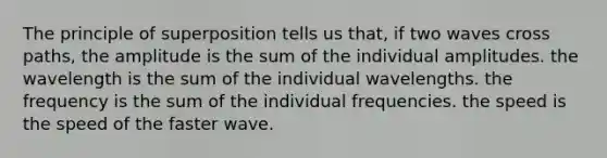 The principle of superposition tells us that, if two waves cross paths, the amplitude is the sum of the individual amplitudes. the wavelength is the sum of the individual wavelengths. the frequency is the sum of the individual frequencies. the speed is the speed of the faster wave.