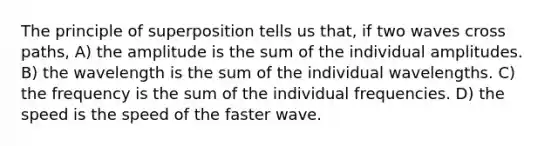 The principle of superposition tells us that, if two waves cross paths, A) the amplitude is the sum of the individual amplitudes. B) the wavelength is the sum of the individual wavelengths. C) the frequency is the sum of the individual frequencies. D) the speed is the speed of the faster wave.