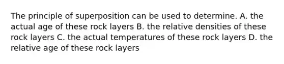 The principle of superposition can be used to determine. A. the actual age of these rock layers B. the relative densities of these rock layers C. the actual temperatures of these rock layers D. the relative age of these rock layers