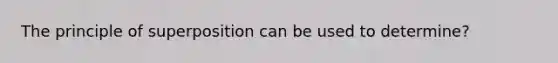 The principle of superposition can be used to determine?