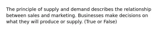 The principle of supply and demand describes the relationship between sales and marketing. Businesses make decisions on what they will produce or supply. (True or False)