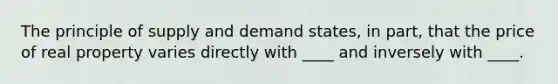 The principle of supply and demand states, in part, that the price of real property varies directly with ____ and inversely with ____.