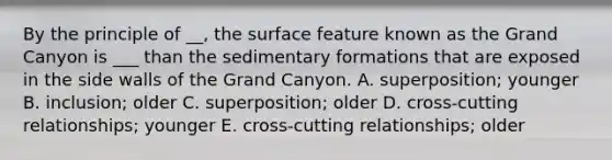 By the principle of __, the surface feature known as the Grand Canyon is ___ than the sedimentary formations that are exposed in the side walls of the Grand Canyon. A. superposition; younger B. inclusion; older C. superposition; older D. cross-cutting relationships; younger E. cross-cutting relationships; older