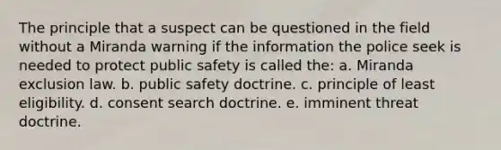 The principle that a suspect can be questioned in the field without a Miranda warning if the information the police seek is needed to protect public safety is called the:​ a. ​Miranda exclusion law. b. ​public safety doctrine. c. ​principle of least eligibility. d. ​consent search doctrine. e. ​imminent threat doctrine.