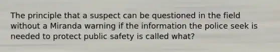 The principle that a suspect can be questioned in the field without a Miranda warning if the information the police seek is needed to protect public safety is called what?