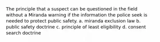 The principle that a suspect can be questioned in the field without a Miranda warning if the information the police seek is needed to protect public safety. a. miranda exclusion law b. public safety doctrine c. principle of least eligibility d. consent search doctrine