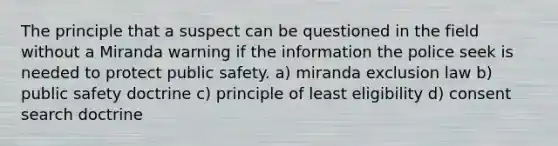 The principle that a suspect can be questioned in the field without a Miranda warning if the information the police seek is needed to protect public safety. a) miranda exclusion law b) public safety doctrine c) principle of least eligibility d) consent search doctrine