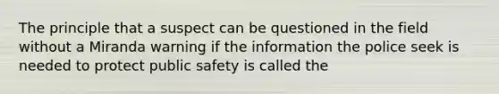 The principle that a suspect can be questioned in the field without a Miranda warning if the information the police seek is needed to protect public safety is called the