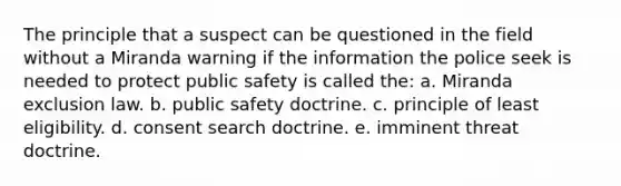 The principle that a suspect can be questioned in the field without a Miranda warning if the information the police seek is needed to protect public safety is called the: a. Miranda exclusion law. b. public safety doctrine. c. principle of least eligibility. d. consent search doctrine. e. imminent threat doctrine.