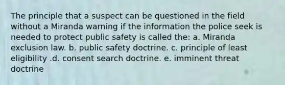 The principle that a suspect can be questioned in the field without a Miranda warning if the information the police seek is needed to protect public safety is called the:​ a. Miranda exclusion law. b. public safety doctrine. c. principle of least eligibility .d. consent search doctrine. e. imminent threat doctrine