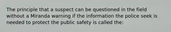 The principle that a suspect can be questioned in the field without a Miranda warning if the information the police seek is needed to protect the public safety is called the: