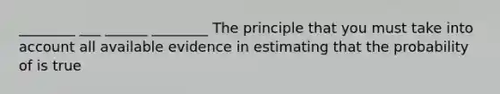 ________ ___ ______ ________ The principle that you must take into account all available evidence in estimating that the probability of is true