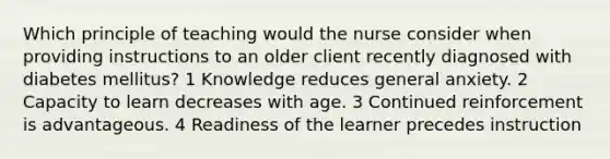 Which principle of teaching would the nurse consider when providing instructions to an older client recently diagnosed with diabetes mellitus? 1 Knowledge reduces general anxiety. 2 Capacity to learn decreases with age. 3 Continued reinforcement is advantageous. 4 Readiness of the learner precedes instruction