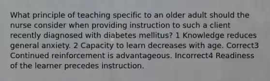 What principle of teaching specific to an older adult should the nurse consider when providing instruction to such a client recently diagnosed with diabetes mellitus? 1 Knowledge reduces general anxiety. 2 Capacity to learn decreases with age. Correct3 Continued reinforcement is advantageous. Incorrect4 Readiness of the learner precedes instruction.