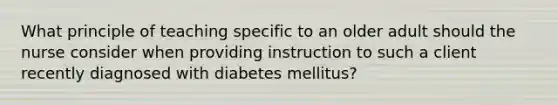 What principle of teaching specific to an older adult should the nurse consider when providing instruction to such a client recently diagnosed with diabetes mellitus?