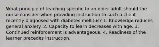 What principle of teaching specific to an older adult should the nurse consider when providing instruction to such a client recently diagnosed with diabetes mellitus? 1. Knowledge reduces general anxiety. 2. Capacity to learn decreases with age. 3. Continued reinforcement is advantageous. 4. Readiness of the learner precedes instruction.