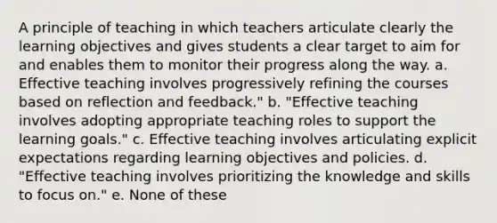 A principle of teaching in which teachers articulate clearly the learning objectives and gives students a clear target to aim for and enables them to monitor their progress along the way. a. Effective teaching involves progressively refining the courses based on reflection and feedback." b. "Effective teaching involves adopting appropriate teaching roles to support the learning goals." c. Effective teaching involves articulating explicit expectations regarding learning objectives and policies. d. "Effective teaching involves prioritizing the knowledge and skills to focus on." e. None of these