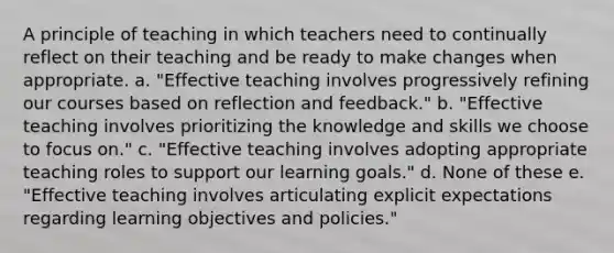 A principle of teaching in which teachers need to continually reflect on their teaching and be ready to make changes when appropriate. a. "Effective teaching involves progressively refining our courses based on reflection and feedback." b. "Effective teaching involves prioritizing the knowledge and skills we choose to focus on." c. "Effective teaching involves adopting appropriate teaching roles to support our learning goals." d. None of these e. "Effective teaching involves articulating explicit expectations regarding learning objectives and policies."