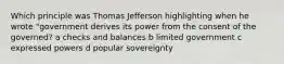 Which principle was Thomas Jefferson highlighting when he wrote "government derives its power from the consent of the governed? a checks and balances b limited government c expressed powers d popular sovereignty