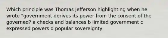 Which principle was Thomas Jefferson highlighting when he wrote "government derives its power from the consent of the governed? a checks and balances b limited government c expressed powers d popular sovereignty