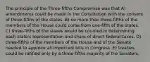 The principle of the Three-fifths Compromise was that A) amendments could be made in the Constitution with the consent of three-fifths of the states. B) no more than three-fifths of the members of the House could come from one-fifth of the states. C) three-fifths of the slaves would be counted in determining each state's representation and share of direct federal taxes. D) three-fifths of the members of the House and of the Senate needed to approve all important bills in Congress. E) treaties could be ratified only by a three-fifths majority of the Senators.