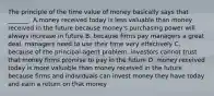 The principle of the time value of money basically says that _______. A.money received today is less valuable than money received in the future because money's purchasing power will always increase in future B. because firms pay managers a great deal, managers need to use their time very effectively C. because of the principal-agent problem, investors cannot trust that money firms promise to pay in the future D. money received today is more valuable than money received in the future because firms and individuals can invest money they have today and earn a return on that money