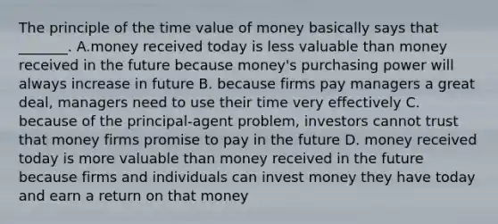 The principle of the time value of money basically says that _______. A.money received today is less valuable than money received in the future because money's purchasing power will always increase in future B. because firms pay managers a great deal, managers need to use their time very effectively C. because of the principal-agent problem, investors cannot trust that money firms promise to pay in the future D. money received today is more valuable than money received in the future because firms and individuals can invest money they have today and earn a return on that money