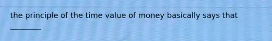 the principle of the time value of money basically says that ________