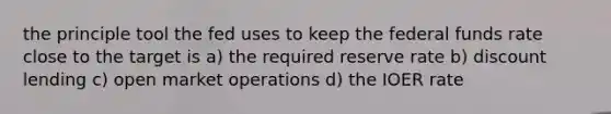 the principle tool the fed uses to keep the federal funds rate close to the target is a) the required reserve rate b) discount lending c) open market operations d) the IOER rate