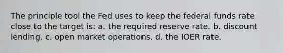 The principle tool the Fed uses to keep the federal funds rate close to the target is: a. the required reserve rate. b. discount lending. c. open market operations. d. the IOER rate.