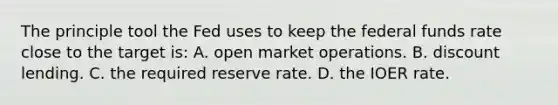 The principle tool the Fed uses to keep the federal funds rate close to the target is: A. open market operations. B. discount lending. C. the required reserve rate. D. the IOER rate.