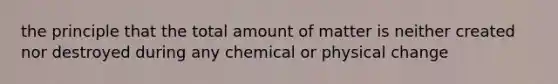 the principle that the total amount of matter is neither created nor destroyed during any chemical or physical change