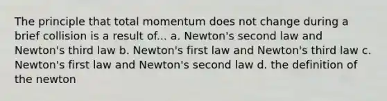 The principle that total momentum does not change during a brief collision is a result of... a. Newton's second law and Newton's third law b. Newton's first law and Newton's third law c. Newton's first law and Newton's second law d. the definition of the newton