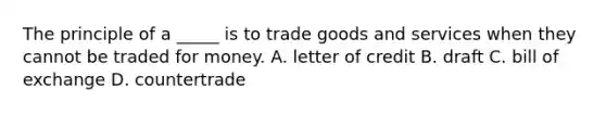 The principle of a _____ is to trade goods and services when they cannot be traded for money. A. letter of credit B. draft C. bill of exchange D. countertrade