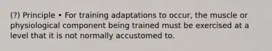 (?) Principle • For training adaptations to occur, the muscle or physiological component being trained must be exercised at a level that it is not normally accustomed to.