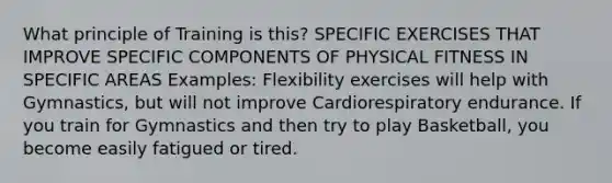 What principle of Training is this? SPECIFIC EXERCISES THAT IMPROVE SPECIFIC COMPONENTS OF PHYSICAL FITNESS IN SPECIFIC AREAS Examples: Flexibility exercises will help with Gymnastics, but will not improve Cardiorespiratory endurance. If you train for Gymnastics and then try to play Basketball, you become easily fatigued or tired.