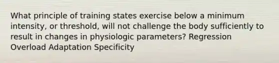 What principle of training states exercise below a minimum intensity, or threshold, will not challenge the body sufficiently to result in changes in physiologic parameters? Regression Overload Adaptation Specificity