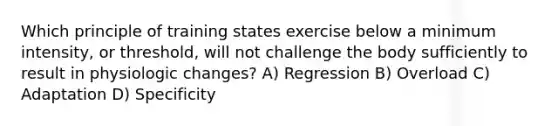 Which principle of training states exercise below a minimum intensity, or threshold, will not challenge the body sufficiently to result in physiologic changes? A) Regression B) Overload C) Adaptation D) Specificity